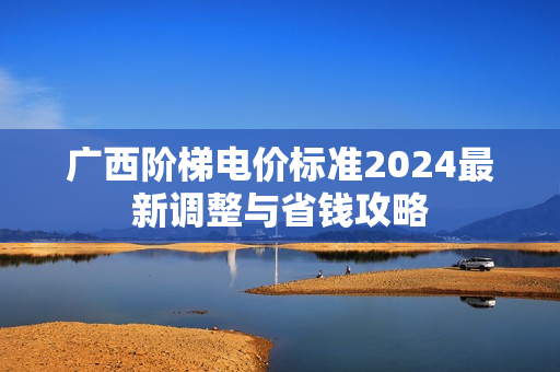 广西阶梯电价标准2024最新调整与省钱攻略