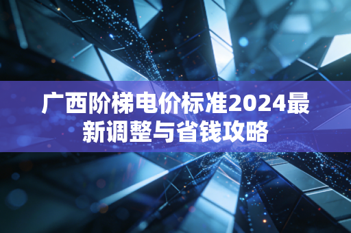 广西阶梯电价标准2024最新调整与省钱攻略