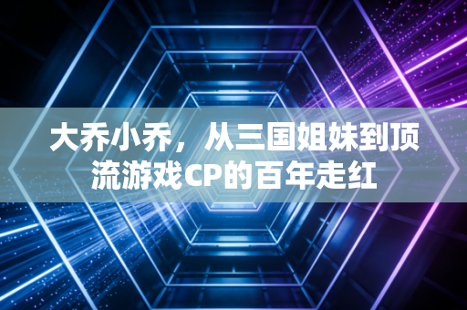 大乔小乔，从三国姐妹到顶流游戏CP的百年走红