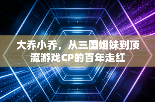 大乔小乔，从三国姐妹到顶流游戏CP的百年走红