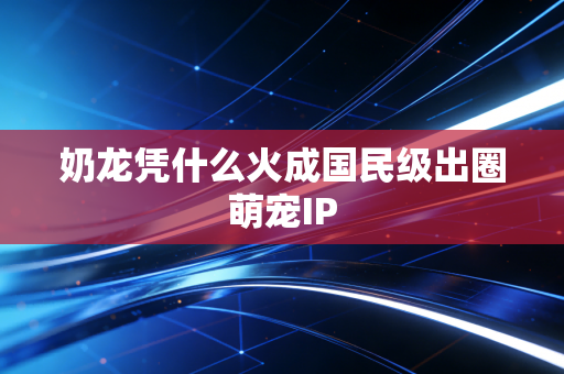 奶龙凭什么火成国民级出圈萌宠IP