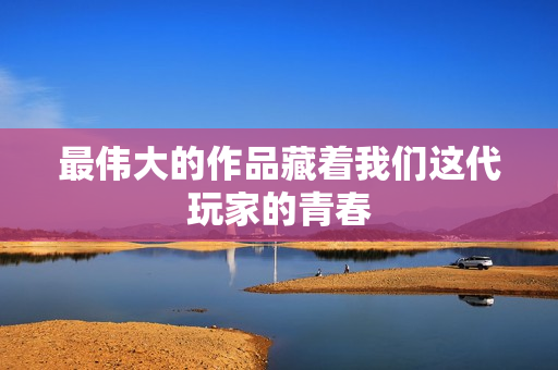 最伟大的作品藏着我们这代玩家的青春
