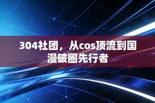 304社团，从cos顶流到国漫破圈先行者