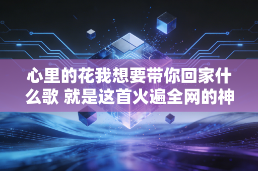 心里的花我想要带你回家什么歌 就是这首火遍全网的神曲