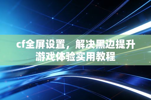 cf全屏设置，解决黑边提升游戏体验实用教程