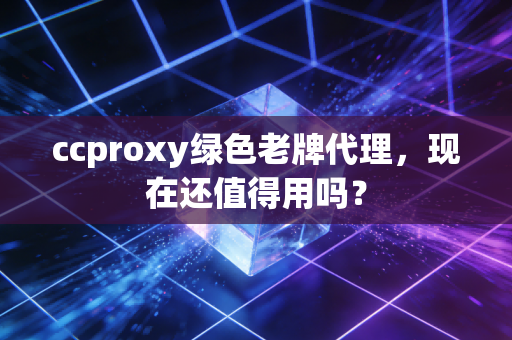 ccproxy绿色老牌代理，现在还值得用吗？