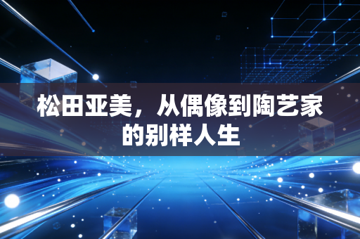 松田亚美，从偶像到陶艺家的别样人生