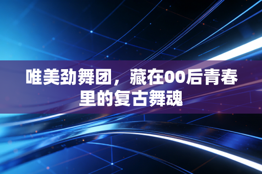 唯美劲舞团，藏在00后青春里的复古舞魂
