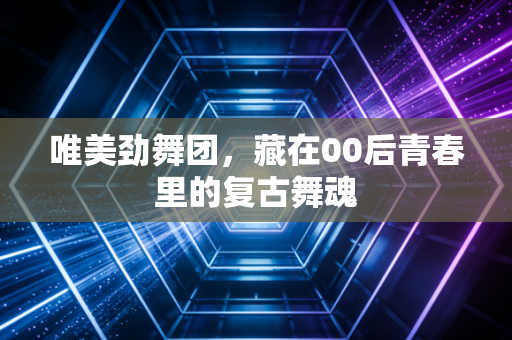 唯美劲舞团，藏在00后青春里的复古舞魂