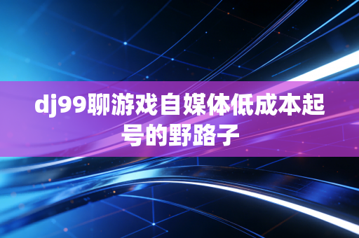 dj99聊游戏自媒体低成本起号的野路子
