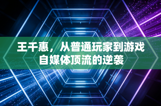 王千惠，从普通玩家到游戏自媒体顶流的逆袭