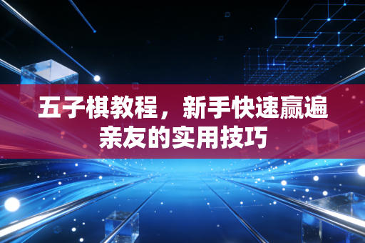 五子棋教程，新手快速赢遍亲友的实用技巧