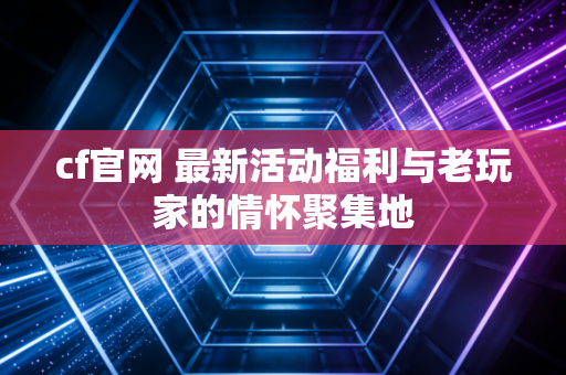 cf官网 最新活动福利与老玩家的情怀聚集地