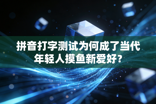 拼音打字测试为何成了当代年轻人摸鱼新爱好？