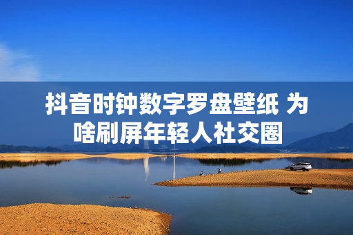 抖音时钟数字罗盘壁纸 为啥刷屏年轻人社交圈
