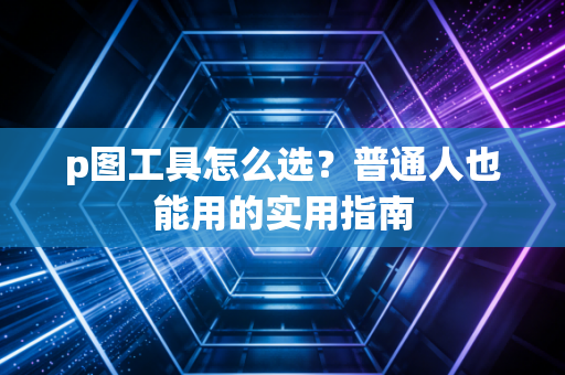 p图工具怎么选？普通人也能用的实用指南