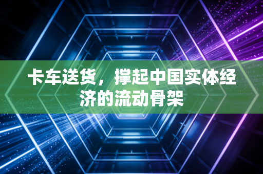 卡车送货，撑起中国实体经济的流动骨架