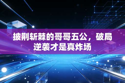 披荆斩棘的哥哥五公，破局逆袭才是真炸场