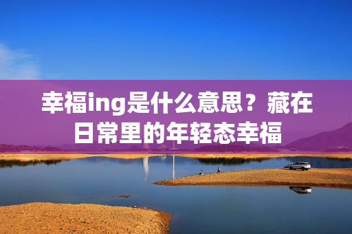 幸福ing是什么意思？藏在日常里的年轻态幸福