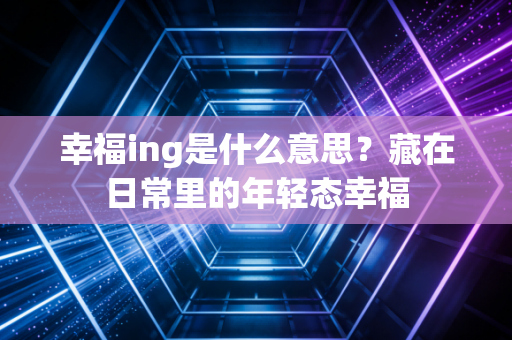 幸福ing是什么意思？藏在日常里的年轻态幸福