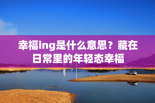 幸福ing是什么意思？藏在日常里的年轻态幸福