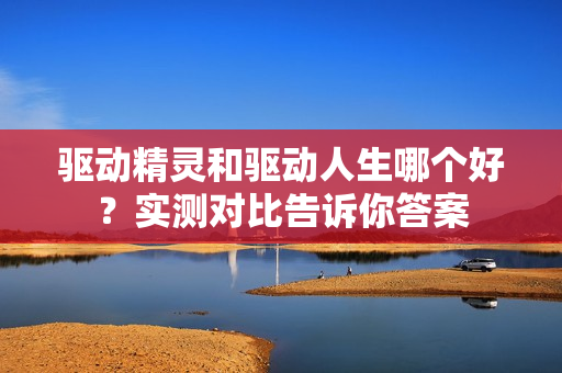 驱动精灵和驱动人生哪个好？实测对比告诉你答案