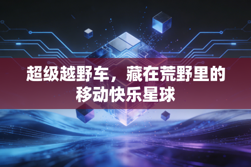 超级越野车，藏在荒野里的移动快乐星球