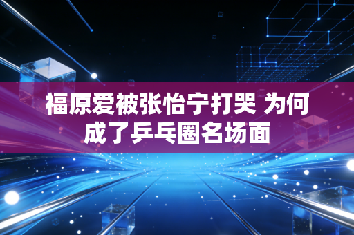 福原爱被张怡宁打哭 为何成了乒乓圈名场面