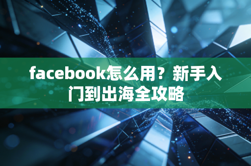 facebook怎么用？新手入门到出海全攻略