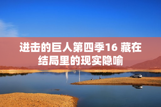 进击的巨人第四季16 藏在结局里的现实隐喻
