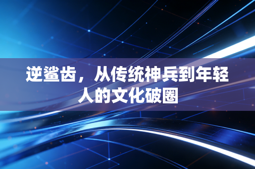 逆鲨齿，从传统神兵到年轻人的文化破圈