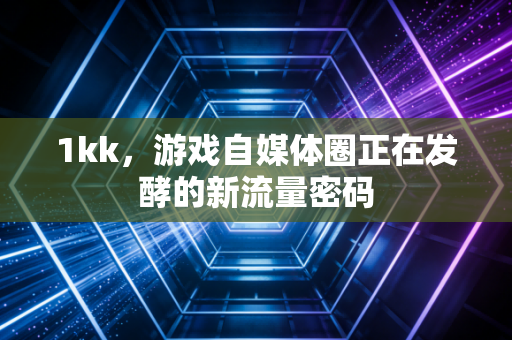 1kk，游戏自媒体圈正在发酵的新流量密码
