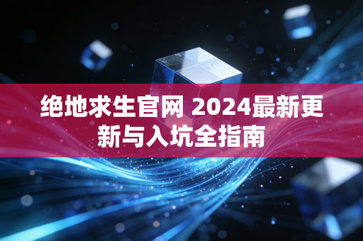 绝地求生官网 2024最新更新与入坑全指南