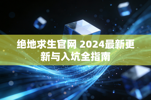 绝地求生官网 2024最新更新与入坑全指南