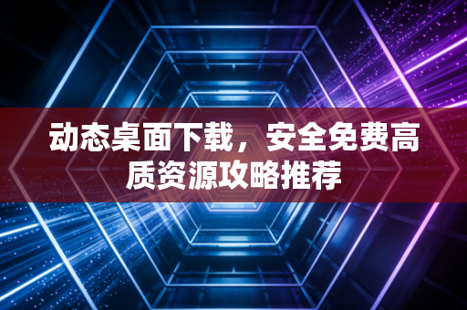 动态桌面下载，安全免费高质资源攻略推荐