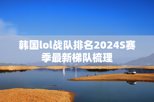 韩国lol战队排名2024S赛季最新梯队梳理
