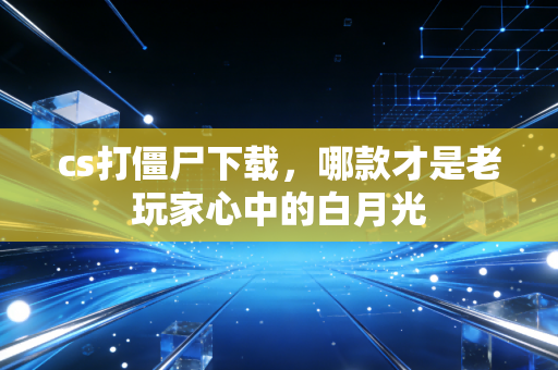 cs打僵尸下载，哪款才是老玩家心中的白月光