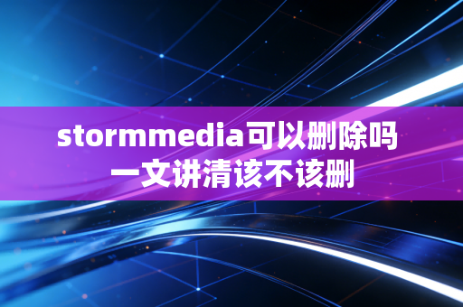 stormmedia可以删除吗 一文讲清该不该删