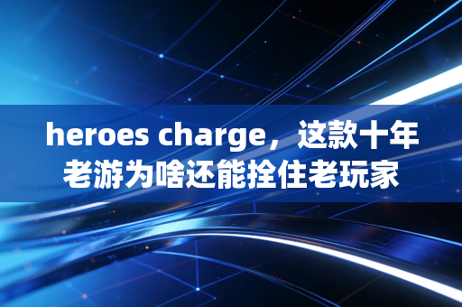 heroes charge，这款十年老游为啥还能拴住老玩家