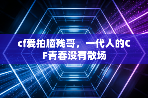 cf爱拍脑残哥，一代人的CF青春没有散场