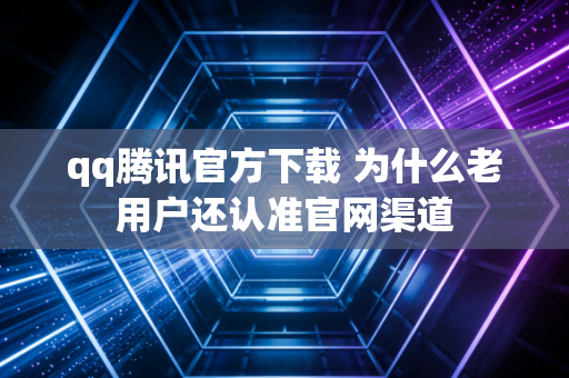 qq腾讯官方下载 为什么老用户还认准官网渠道