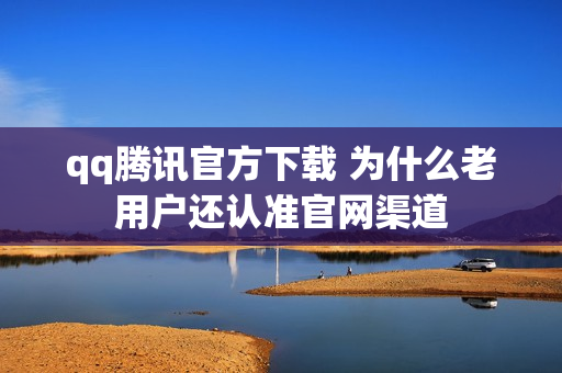 qq腾讯官方下载 为什么老用户还认准官网渠道