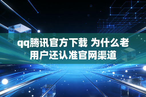 qq腾讯官方下载 为什么老用户还认准官网渠道