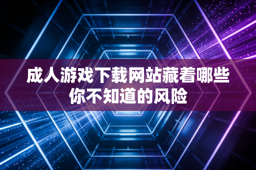 成人游戏下载网站藏着哪些你不知道的风险