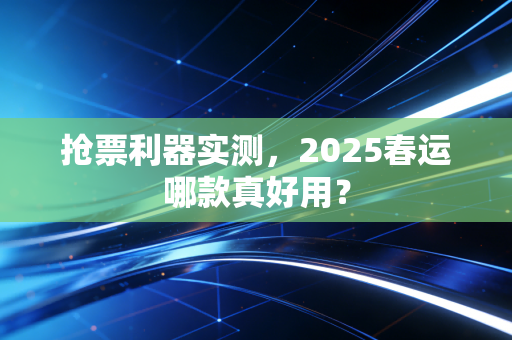 抢票利器实测，2025春运哪款真好用？