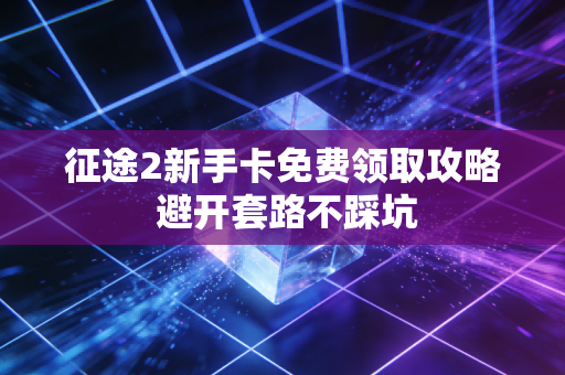 征途2新手卡免费领取攻略 避开套路不踩坑