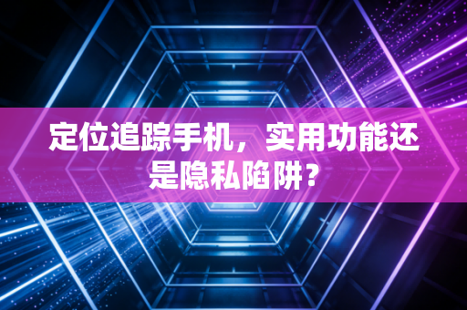 定位追踪手机,实用功能还是隐私陷阱?