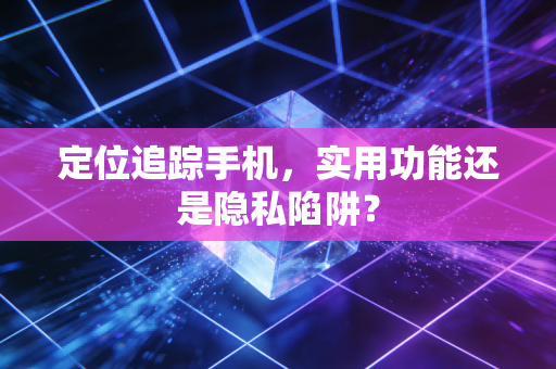 定位追踪手机，实用功能还是隐私陷阱？