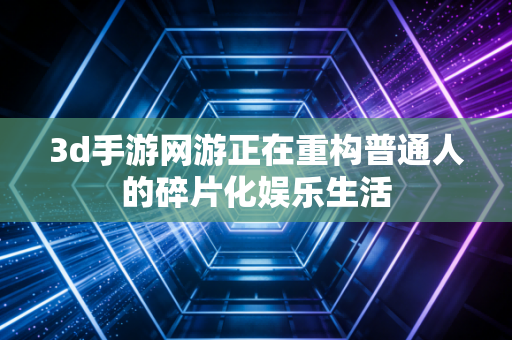 3d手游网游正在重构普通人的碎片化娱乐生活