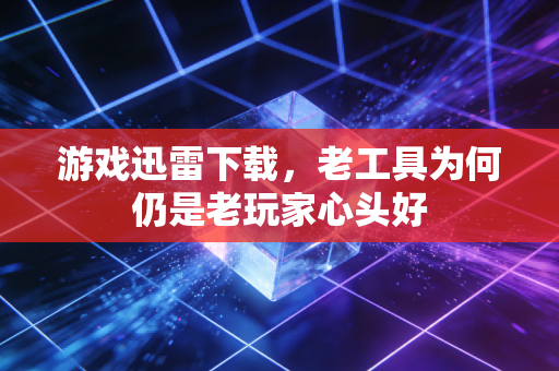 游戏迅雷下载，老工具为何仍是老玩家心头好